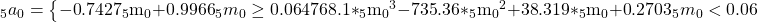 {}_5{a_0} = \left\{ {\matrix{ {{\rm{ - 0}}{\rm{.7427}}{}_5{{\rm{m}}_0}{\rm{ + 0}}{\rm{.9966}}} \hfill & {{}_5{m_0} \ge 0.06} \hfill \cr {{\rm{4768}}{\rm{.1*}}{}_5{{\rm{m}}_0}^3{\rm{ - 735}}{\rm{.36*}}{}_5{{\rm{m}}_0}^2{\rm{ + 38}}{\rm{.319*}}{}_5{{\rm{m}}_0}{\rm{ + 0}}{\rm{.2703}}} \hfill & {{}_5{m_0} < 0.06} \hfill \cr } } \right.